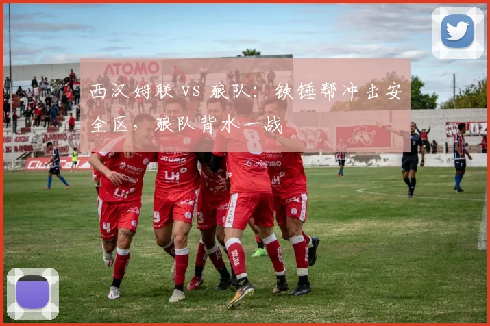 西汉姆联 vs 狼队:铁锤帮冲击安全区,狼队背水一战