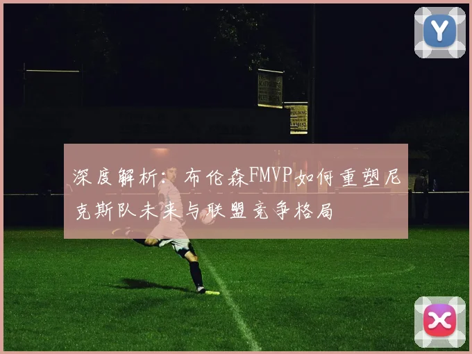 深度解析:布伦森FMVP如何重塑尼克斯队未来与联盟竞争格局
