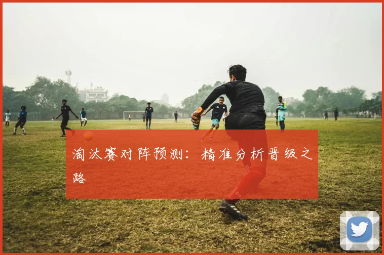淘汰赛对阵预测：精准分析晋级之路