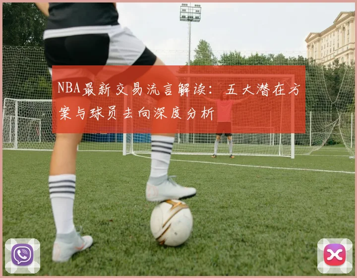 NBA最新交易流言解读:五大潜在方案与球员去向深度分析