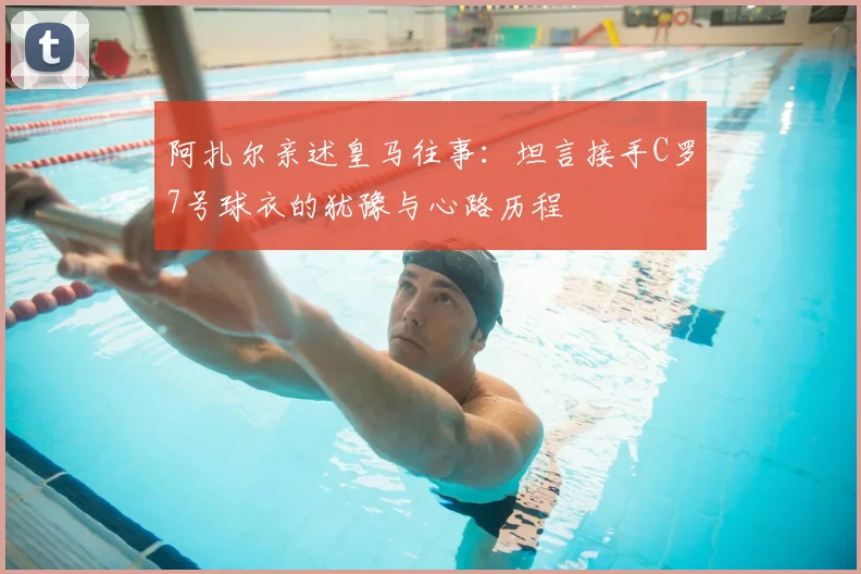 阿扎尔亲述皇马往事:坦言接手C罗7号球衣的犹豫与心路历程