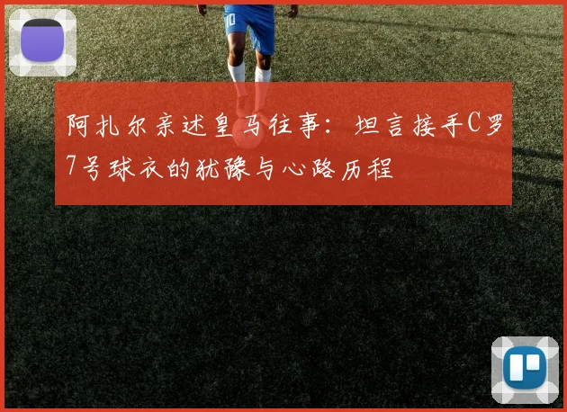 阿扎尔亲述皇马往事:坦言接手C罗7号球衣的犹豫与心路历程