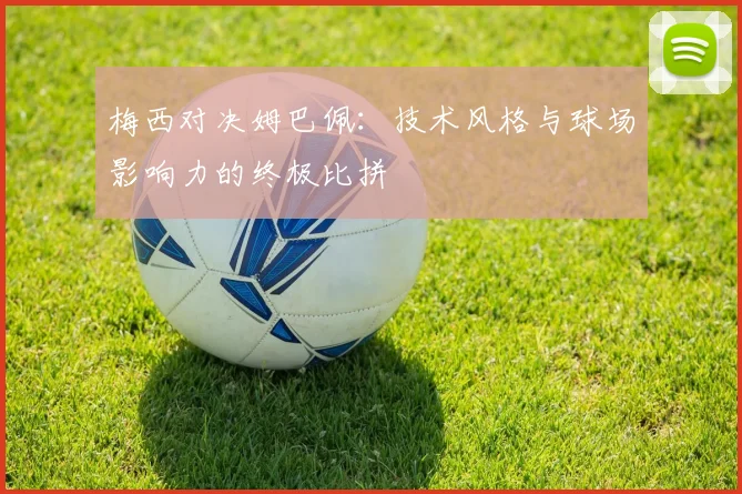 梅西对决姆巴佩:技术风格与球场影响力的终极比拼