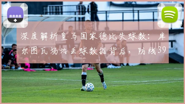 深度解析皇马国家德比失球数：库尔图瓦场均丢球数据背后，防线39球漏洞如何弥补