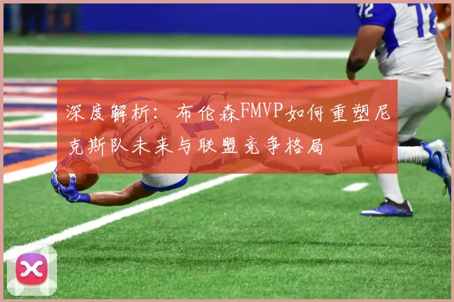 深度解析:布伦森FMVP如何重塑尼克斯队未来与联盟竞争格局