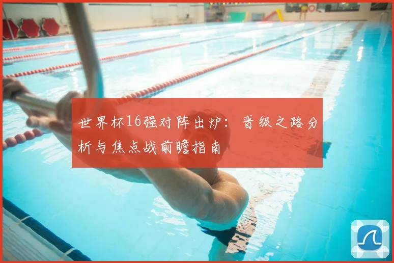 世界杯16强对阵出炉：晋级之路分析与焦点战前瞻指南